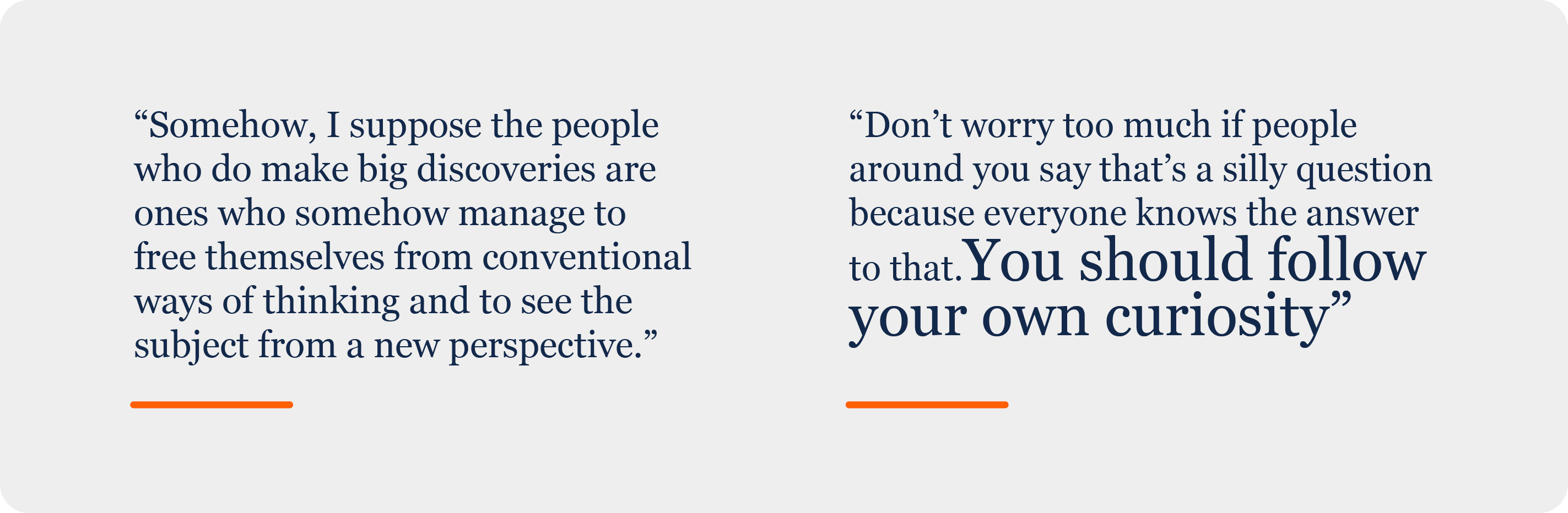 Decorative, graphic text with two side-by-side quotes from Tony Leggett. The quote on the left says, &amp;amp;quot;Somehow, I suppose the people who do make big discoveries are ones who somehow manage to free themselves from conventional ways of thinking and to see the subject from a new perspective.&amp;amp;quot; The second quote reads, &amp;amp;quot;Don't worry too much if people around you say that's a silly question because everyone knows the answer to that. You should follow your own curiosity.